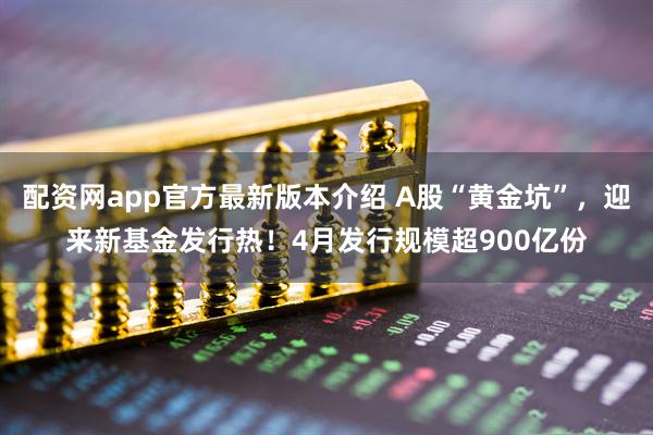 配资网app官方最新版本介绍 A股“黄金坑”，迎来新基金发行热！4月发行规模超900亿份