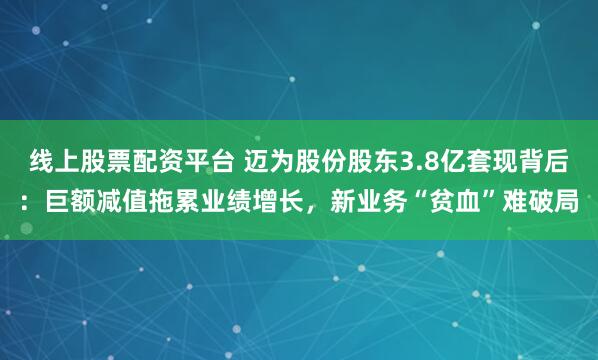 线上股票配资平台 迈为股份股东3.8亿套现背后:巨额减值拖累业绩增长,新业务“贫血”难破局