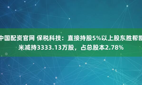 中国配资官网 保税科技：直接持股5%以上股东胜帮凯米减持3333.13万股，占总股本2.78%