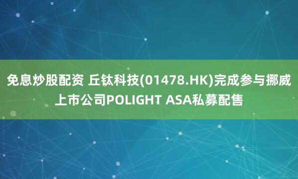 免息炒股配资 丘钛科技(01478.HK)完成参与挪威上市公司POLIGHT ASA私募配售