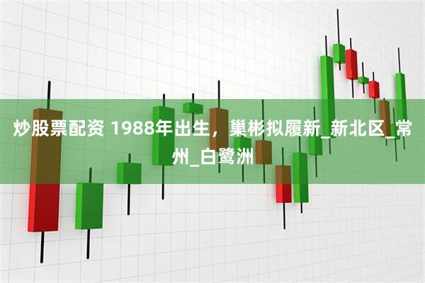 炒股票配资 1988年出生，巢彬拟履新_新北区_常州_白鹭洲