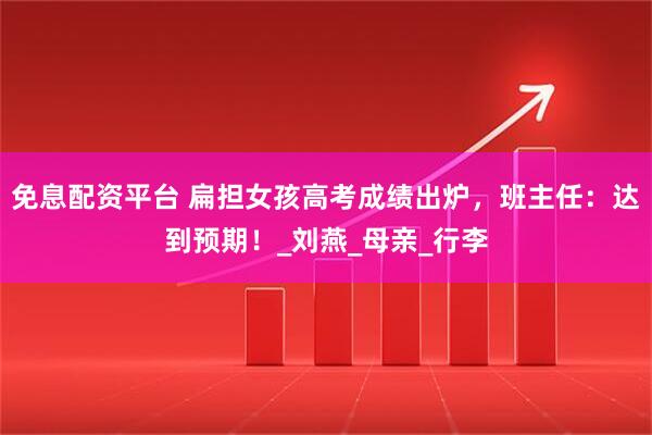 免息配资平台 扁担女孩高考成绩出炉，班主任：达到预期！_刘燕_母亲_行李