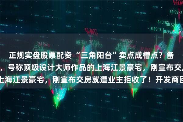 正规实盘股票配资 “三角阳台”卖点成槽点?备案均价13万元/平方米,号称顶级设计大师作品的上海江景豪宅,刚宣布交房就遭业主拒收了!开发商回应