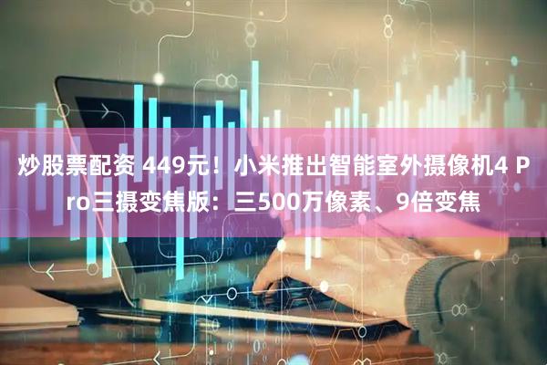 炒股票配资 449元!小米推出智能室外摄像机4 Pro三摄变焦版:三500万像素、9倍变焦