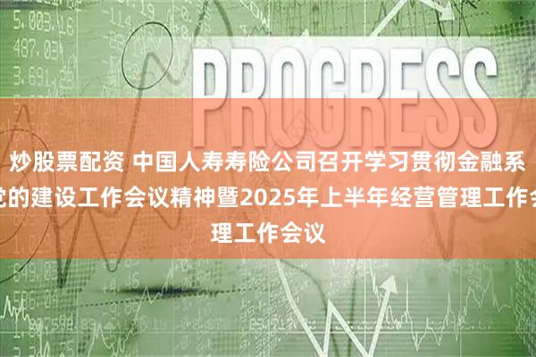 炒股票配资 中国人寿寿险公司召开学习贯彻金融系统党的建设工作会议精神暨2025年上半年经营管理工作会议