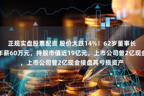 正规实盘股票配资 股价大跌14%!62岁董事长被立案并留置,年薪60万元,持股市值近19亿元,上市公司曾2亿现金接盘其亏损资产