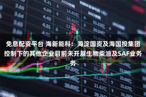 免息配资平台 海新能科：海淀国资及海国投集团控制下的其他企业目前未开展生物柴油及SAF业务