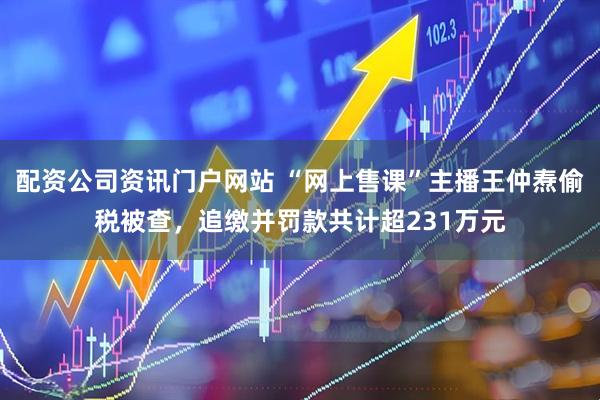 配资公司资讯门户网站 “网上售课”主播王仲焘偷税被查，追缴并罚款共计超231万元
