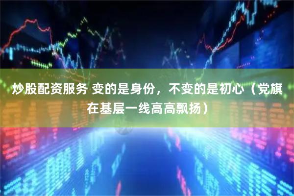炒股配资服务 变的是身份，不变的是初心（党旗在基层一线高高飘扬）