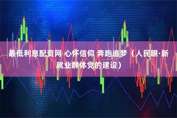 最低利息配资网 心怀信仰 奔跑追梦（人民眼·新就业群体党的建设）