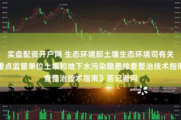实盘配资开户网 生态环境部土壤生态环境司有关负责人就《重点监管单位土壤和地下水污染隐患排查整治技术指南》答记者问