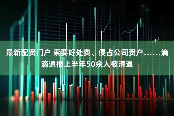 最新配资门户 索要好处费、侵占公司资产……滴滴通报上半年50余人被清退