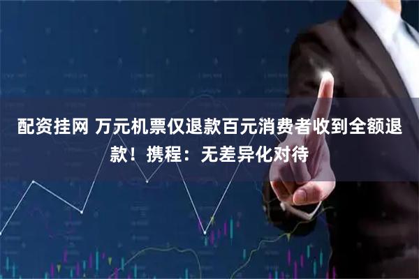 配资挂网 万元机票仅退款百元消费者收到全额退款！携程：无差异化对待