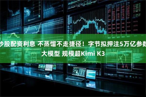 炒股配资利息 不蒸馏不走捷径！字节拟押注5万亿参数大模型 规模超Kimi K3