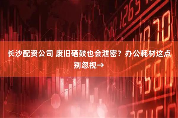 长沙配资公司 废旧硒鼓也会泄密？办公耗材这点别忽视→