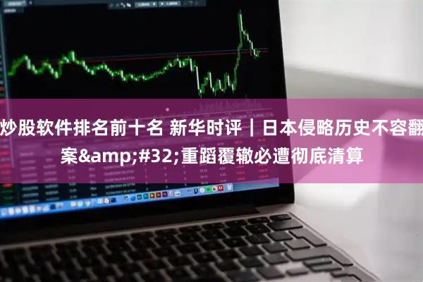 炒股软件排名前十名 新华时评｜日本侵略历史不容翻案 重蹈覆辙必遭彻底清算
