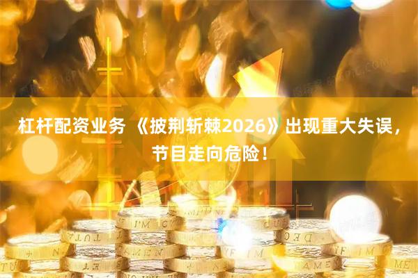 杠杆配资业务 《披荆斩棘2026》出现重大失误，节目走向危险！