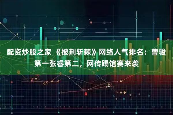 配资炒股之家 《披荆斩棘》网络人气排名：曹骏第一张睿第二，网传踢馆赛来袭