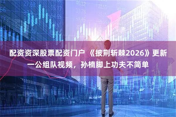 配资资深股票配资门户 《披荆斩棘2026》更新一公组队视频，孙楠脚上功夫不简单