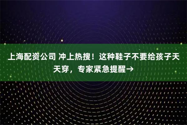 上海配资公司 冲上热搜！这种鞋子不要给孩子天天穿，专家紧急提醒→