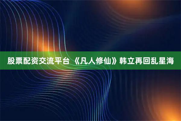 股票配资交流平台 《凡人修仙》韩立再回乱星海