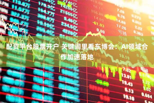 配资平台股票开户 关键词里看东博会：AI领域合作加速落地