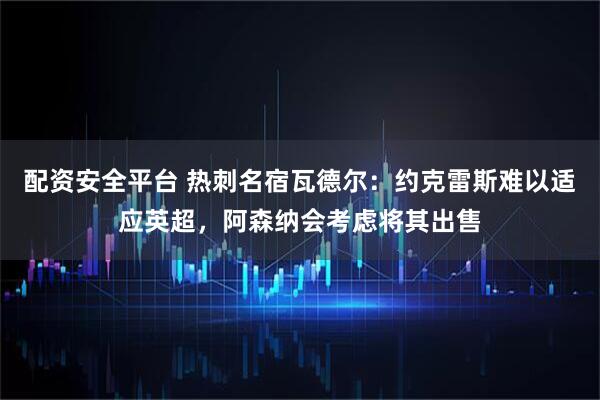 配资安全平台 热刺名宿瓦德尔：约克雷斯难以适应英超，阿森纳会考虑将其出售