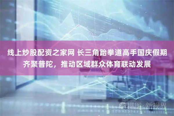 线上炒股配资之家网 长三角跆拳道高手国庆假期齐聚普陀，推动区域群众体育联动发展
