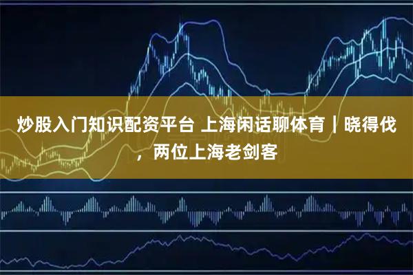 炒股入门知识配资平台 上海闲话聊体育｜晓得伐，两位上海老剑客